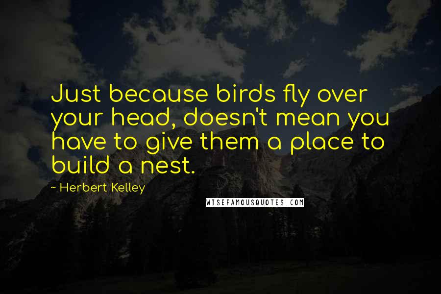 Herbert Kelley Quotes: Just because birds fly over your head, doesn't mean you have to give them a place to build a nest.