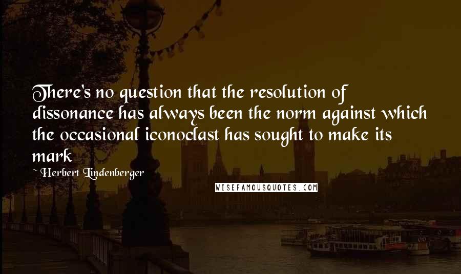Herbert Lindenberger Quotes: There's no question that the resolution of dissonance has always been the norm against which the occasional iconoclast has sought to make its mark