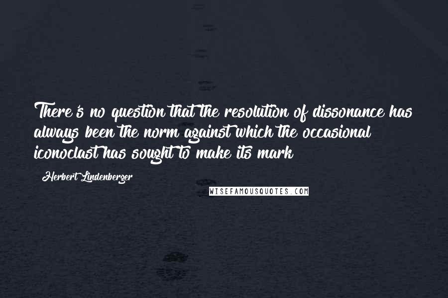 Herbert Lindenberger Quotes: There's no question that the resolution of dissonance has always been the norm against which the occasional iconoclast has sought to make its mark