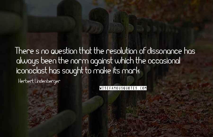 Herbert Lindenberger Quotes: There's no question that the resolution of dissonance has always been the norm against which the occasional iconoclast has sought to make its mark