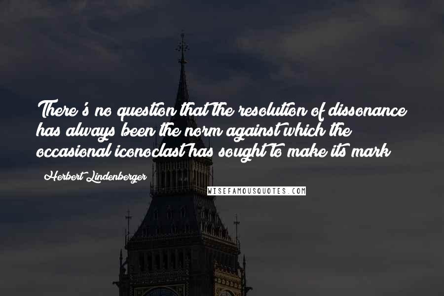 Herbert Lindenberger Quotes: There's no question that the resolution of dissonance has always been the norm against which the occasional iconoclast has sought to make its mark