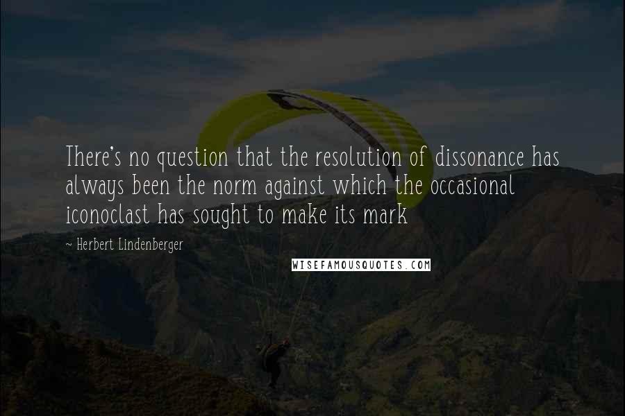 Herbert Lindenberger Quotes: There's no question that the resolution of dissonance has always been the norm against which the occasional iconoclast has sought to make its mark