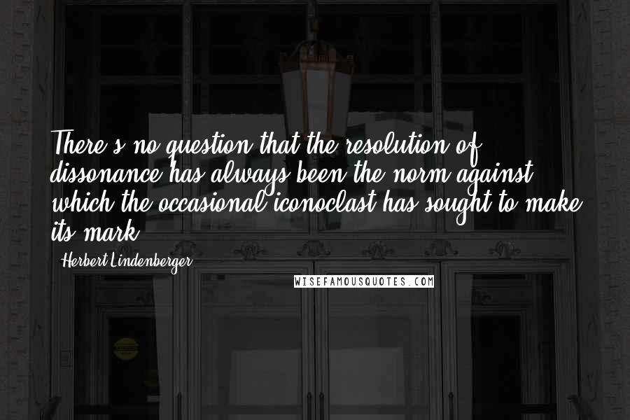 Herbert Lindenberger Quotes: There's no question that the resolution of dissonance has always been the norm against which the occasional iconoclast has sought to make its mark