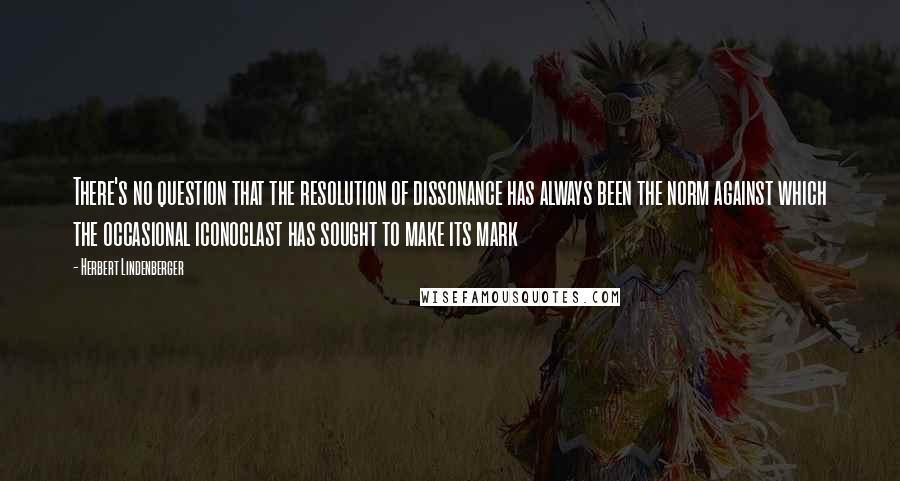 Herbert Lindenberger Quotes: There's no question that the resolution of dissonance has always been the norm against which the occasional iconoclast has sought to make its mark