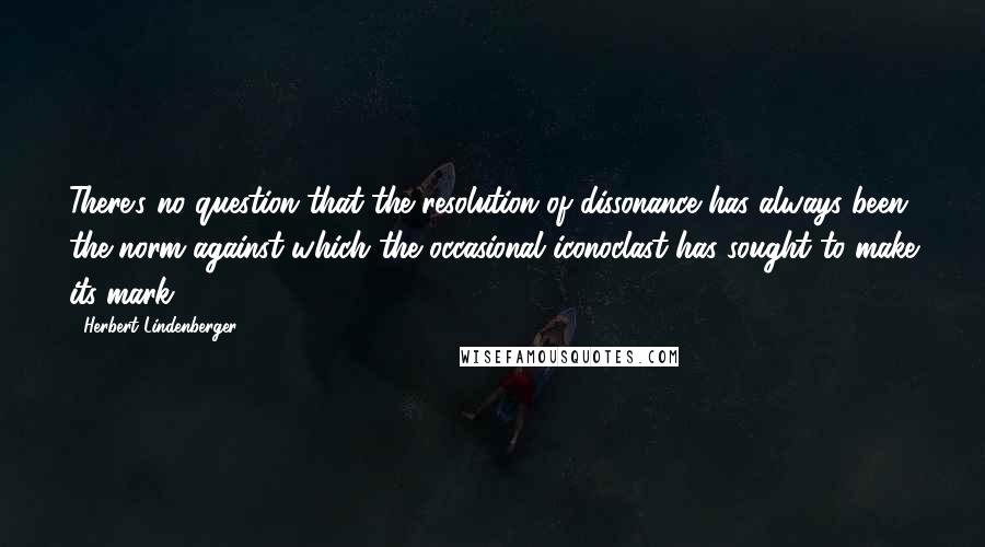 Herbert Lindenberger Quotes: There's no question that the resolution of dissonance has always been the norm against which the occasional iconoclast has sought to make its mark