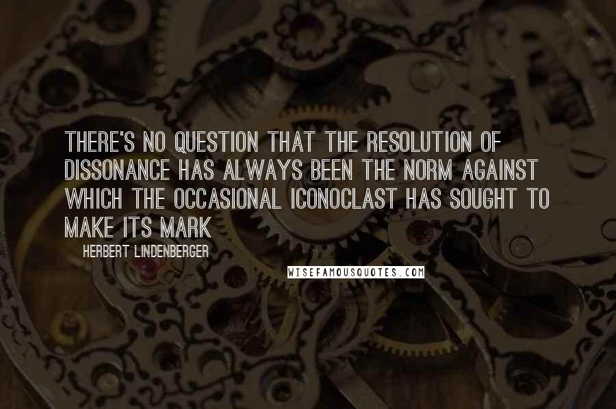 Herbert Lindenberger Quotes: There's no question that the resolution of dissonance has always been the norm against which the occasional iconoclast has sought to make its mark