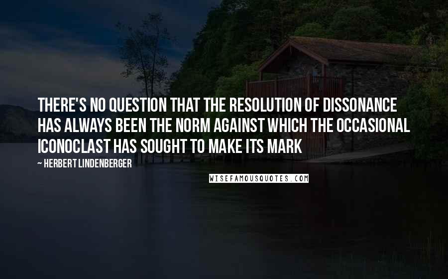 Herbert Lindenberger Quotes: There's no question that the resolution of dissonance has always been the norm against which the occasional iconoclast has sought to make its mark