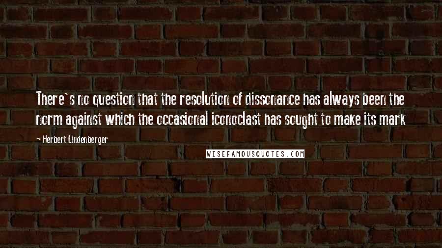 Herbert Lindenberger Quotes: There's no question that the resolution of dissonance has always been the norm against which the occasional iconoclast has sought to make its mark