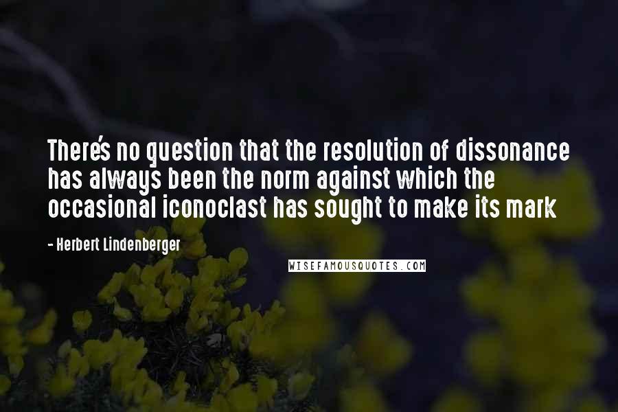 Herbert Lindenberger Quotes: There's no question that the resolution of dissonance has always been the norm against which the occasional iconoclast has sought to make its mark