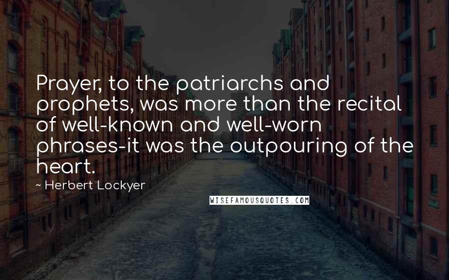 Herbert Lockyer Quotes: Prayer, to the patriarchs and prophets, was more than the recital of well-known and well-worn phrases-it was the outpouring of the heart.