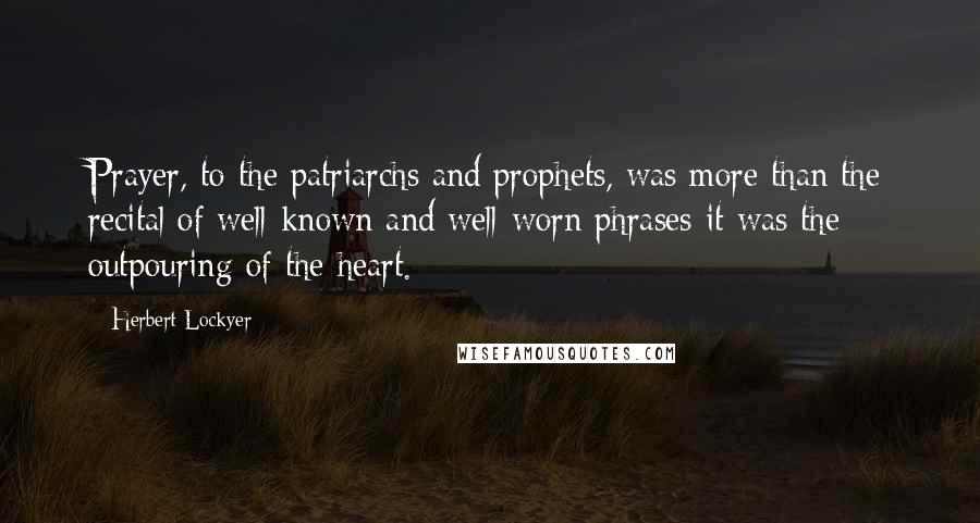 Herbert Lockyer Quotes: Prayer, to the patriarchs and prophets, was more than the recital of well-known and well-worn phrases-it was the outpouring of the heart.