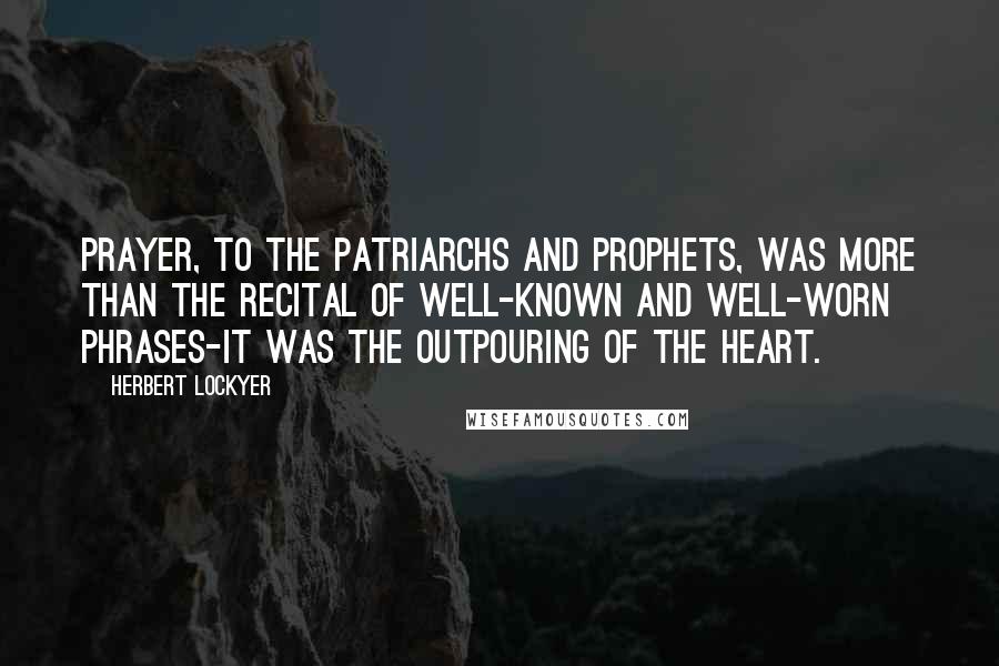 Herbert Lockyer Quotes: Prayer, to the patriarchs and prophets, was more than the recital of well-known and well-worn phrases-it was the outpouring of the heart.