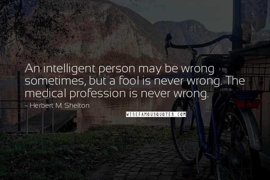 Herbert M. Shelton Quotes: An intelligent person may be wrong sometimes, but a fool is never wrong. The medical profession is never wrong.