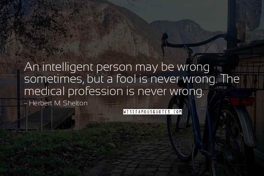 Herbert M. Shelton Quotes: An intelligent person may be wrong sometimes, but a fool is never wrong. The medical profession is never wrong.