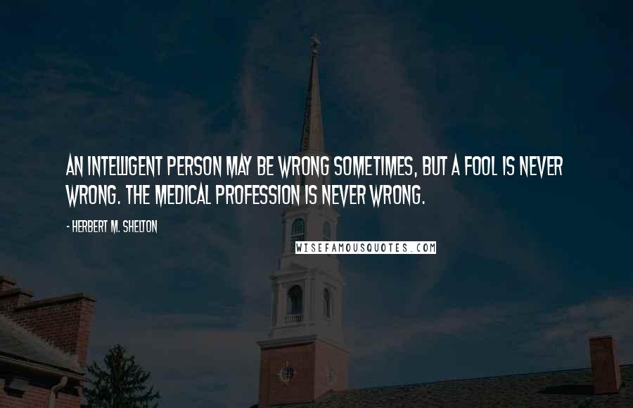 Herbert M. Shelton Quotes: An intelligent person may be wrong sometimes, but a fool is never wrong. The medical profession is never wrong.