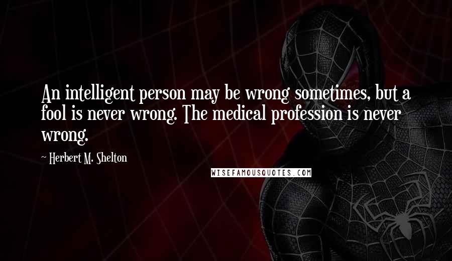 Herbert M. Shelton Quotes: An intelligent person may be wrong sometimes, but a fool is never wrong. The medical profession is never wrong.