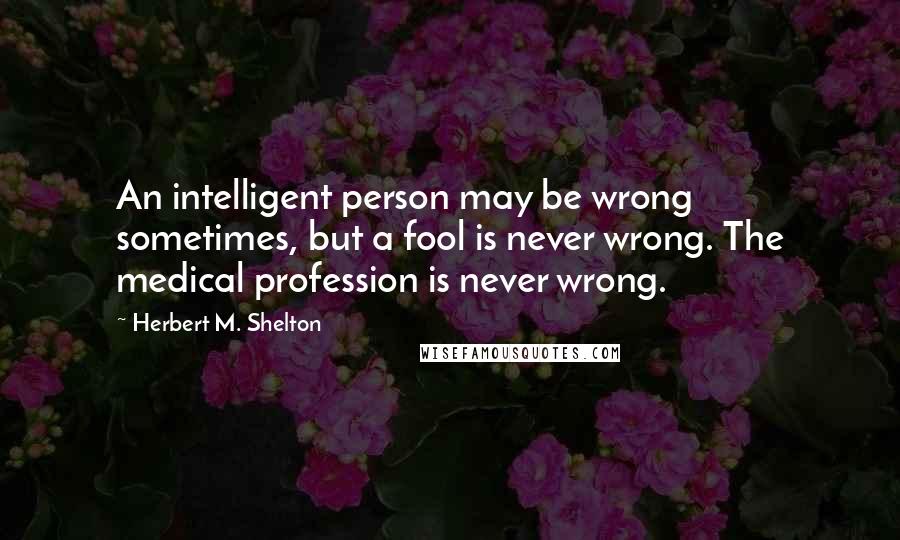 Herbert M. Shelton Quotes: An intelligent person may be wrong sometimes, but a fool is never wrong. The medical profession is never wrong.