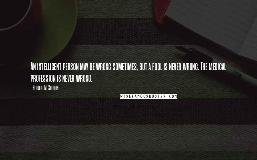 Herbert M. Shelton Quotes: An intelligent person may be wrong sometimes, but a fool is never wrong. The medical profession is never wrong.