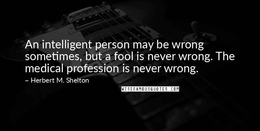 Herbert M. Shelton Quotes: An intelligent person may be wrong sometimes, but a fool is never wrong. The medical profession is never wrong.