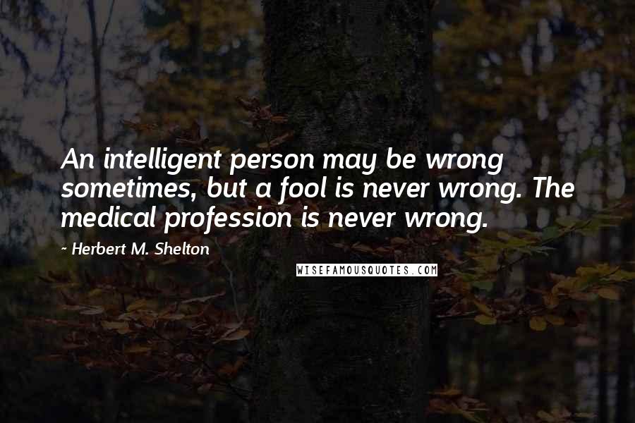 Herbert M. Shelton Quotes: An intelligent person may be wrong sometimes, but a fool is never wrong. The medical profession is never wrong.