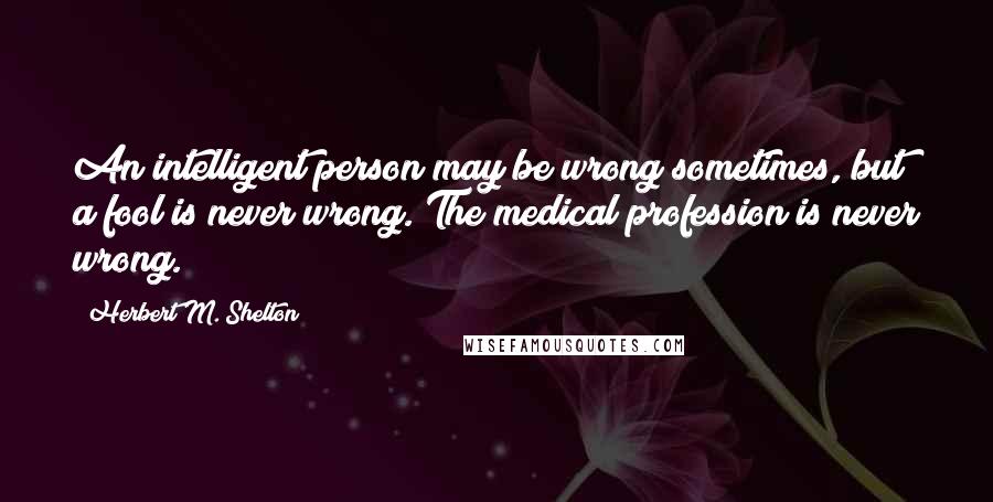 Herbert M. Shelton Quotes: An intelligent person may be wrong sometimes, but a fool is never wrong. The medical profession is never wrong.