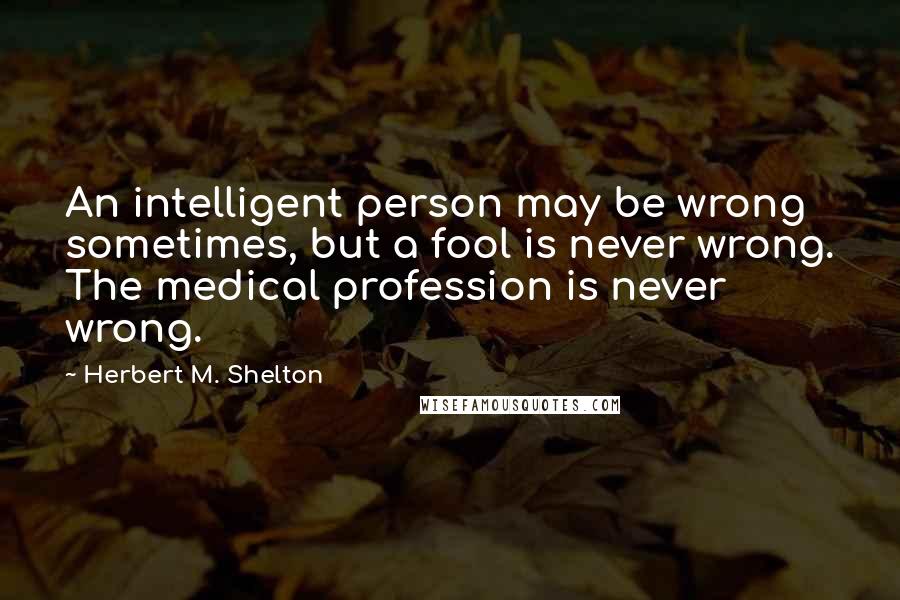 Herbert M. Shelton Quotes: An intelligent person may be wrong sometimes, but a fool is never wrong. The medical profession is never wrong.