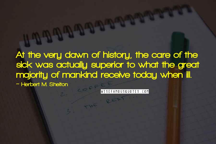 Herbert M. Shelton Quotes: At the very dawn of history, the care of the sick was actually superior to what the great majority of mankind receive today when ill.