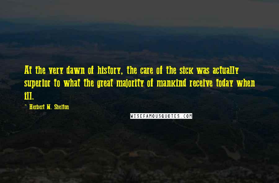 Herbert M. Shelton Quotes: At the very dawn of history, the care of the sick was actually superior to what the great majority of mankind receive today when ill.