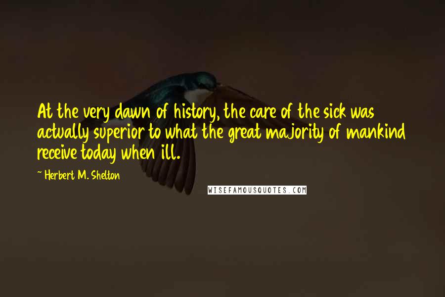 Herbert M. Shelton Quotes: At the very dawn of history, the care of the sick was actually superior to what the great majority of mankind receive today when ill.