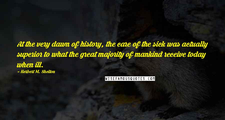 Herbert M. Shelton Quotes: At the very dawn of history, the care of the sick was actually superior to what the great majority of mankind receive today when ill.