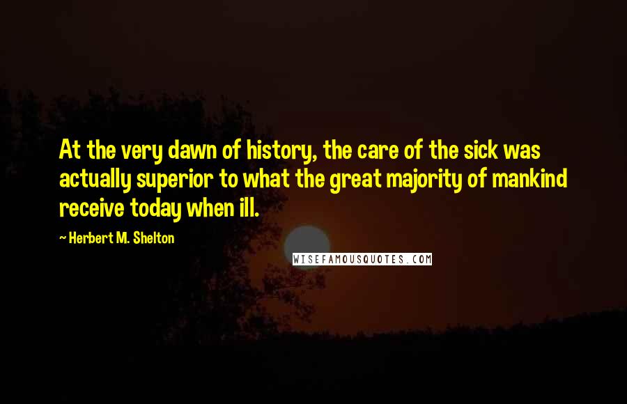 Herbert M. Shelton Quotes: At the very dawn of history, the care of the sick was actually superior to what the great majority of mankind receive today when ill.