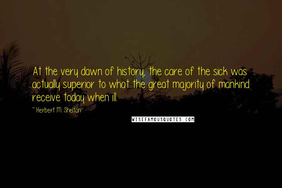 Herbert M. Shelton Quotes: At the very dawn of history, the care of the sick was actually superior to what the great majority of mankind receive today when ill.