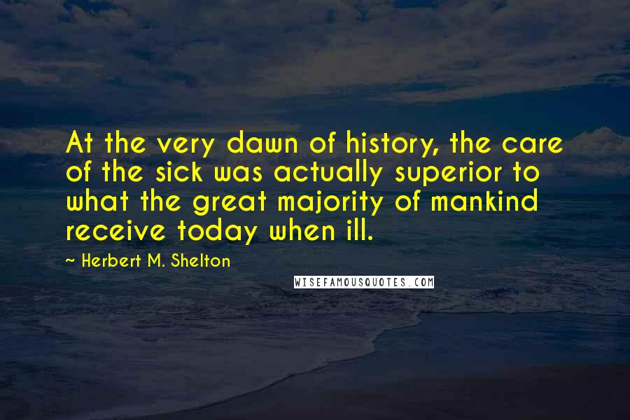 Herbert M. Shelton Quotes: At the very dawn of history, the care of the sick was actually superior to what the great majority of mankind receive today when ill.