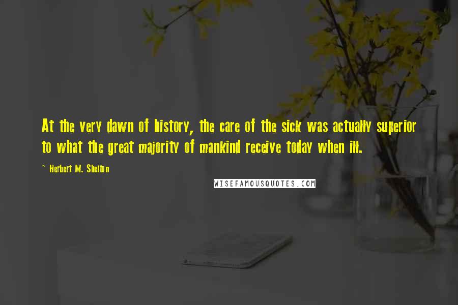 Herbert M. Shelton Quotes: At the very dawn of history, the care of the sick was actually superior to what the great majority of mankind receive today when ill.