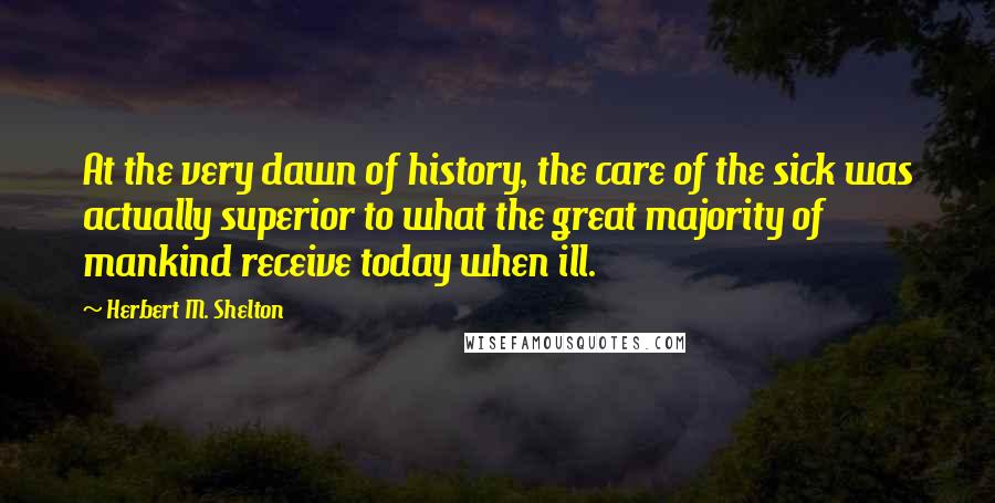 Herbert M. Shelton Quotes: At the very dawn of history, the care of the sick was actually superior to what the great majority of mankind receive today when ill.