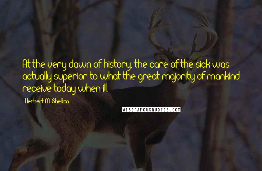 Herbert M. Shelton Quotes: At the very dawn of history, the care of the sick was actually superior to what the great majority of mankind receive today when ill.