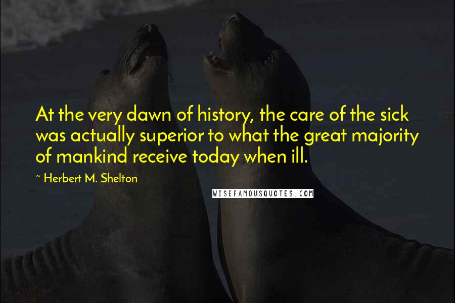 Herbert M. Shelton Quotes: At the very dawn of history, the care of the sick was actually superior to what the great majority of mankind receive today when ill.