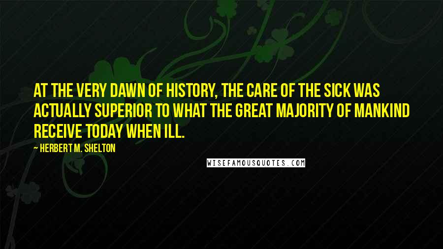 Herbert M. Shelton Quotes: At the very dawn of history, the care of the sick was actually superior to what the great majority of mankind receive today when ill.