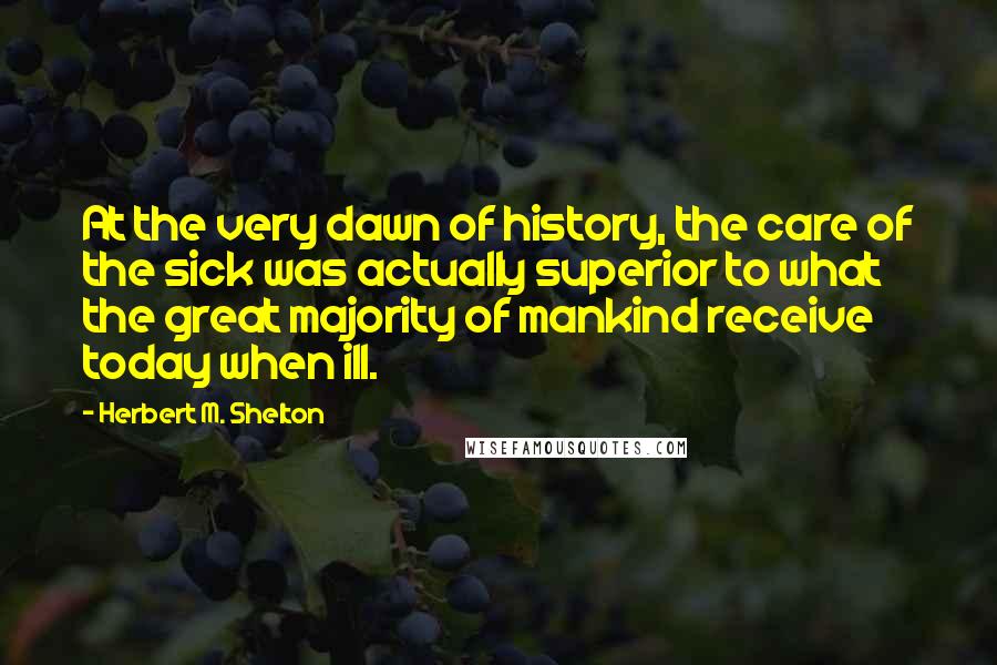 Herbert M. Shelton Quotes: At the very dawn of history, the care of the sick was actually superior to what the great majority of mankind receive today when ill.