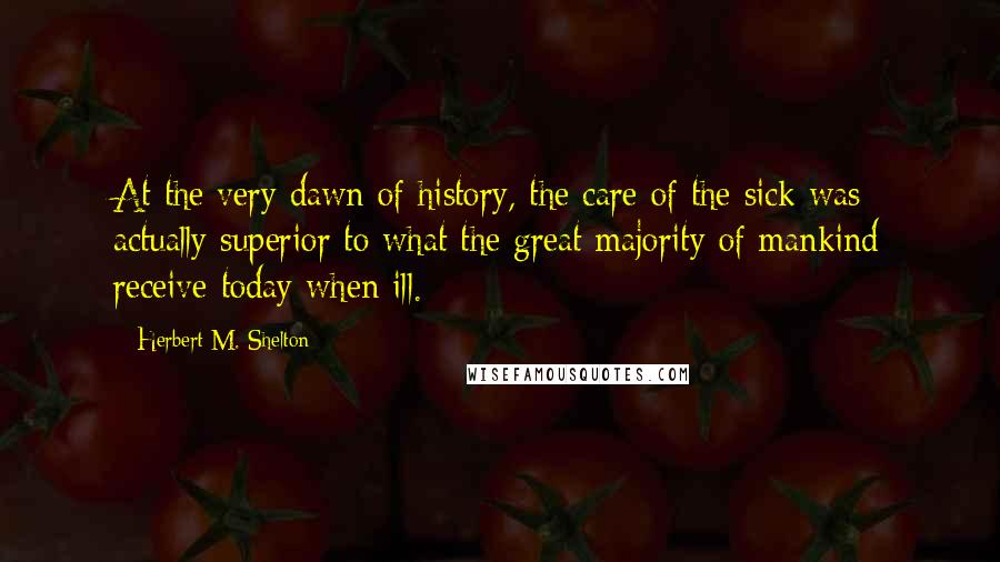 Herbert M. Shelton Quotes: At the very dawn of history, the care of the sick was actually superior to what the great majority of mankind receive today when ill.