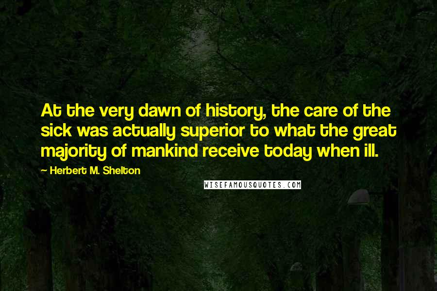 Herbert M. Shelton Quotes: At the very dawn of history, the care of the sick was actually superior to what the great majority of mankind receive today when ill.