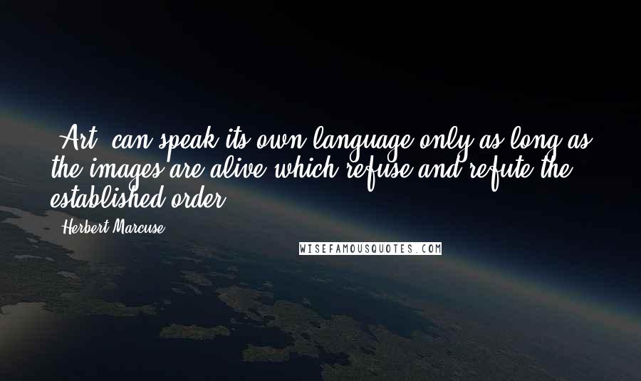 Herbert Marcuse Quotes: [Art] can speak its own language only as long as the images are alive which refuse and refute the established order.