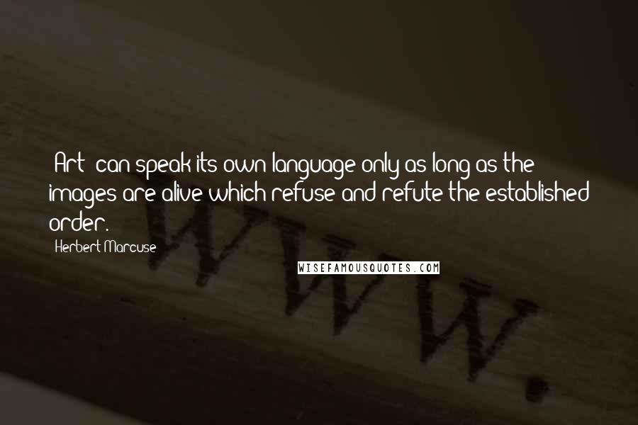 Herbert Marcuse Quotes: [Art] can speak its own language only as long as the images are alive which refuse and refute the established order.