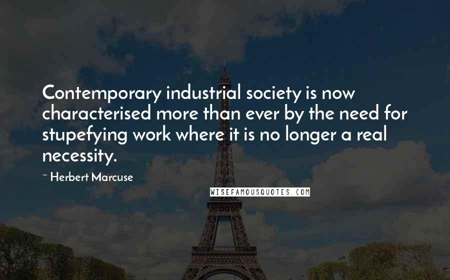 Herbert Marcuse Quotes: Contemporary industrial society is now characterised more than ever by the need for stupefying work where it is no longer a real necessity.