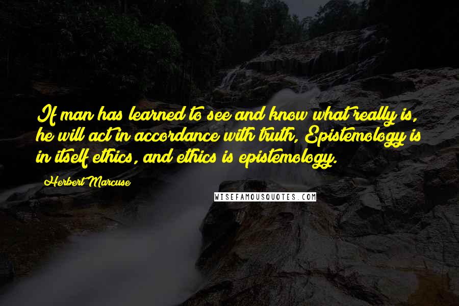 Herbert Marcuse Quotes: If man has learned to see and know what really is, he will act in accordance with truth, Epistemology is in itself ethics, and ethics is epistemology.