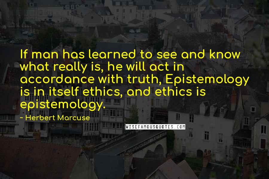 Herbert Marcuse Quotes: If man has learned to see and know what really is, he will act in accordance with truth, Epistemology is in itself ethics, and ethics is epistemology.