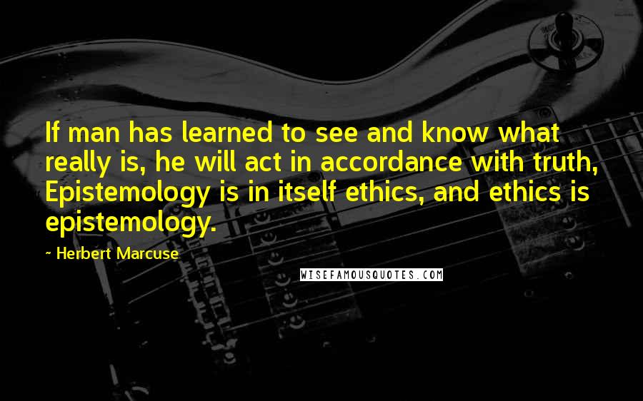 Herbert Marcuse Quotes: If man has learned to see and know what really is, he will act in accordance with truth, Epistemology is in itself ethics, and ethics is epistemology.