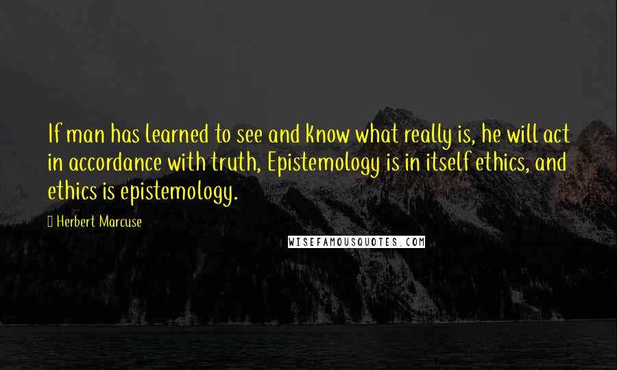 Herbert Marcuse Quotes: If man has learned to see and know what really is, he will act in accordance with truth, Epistemology is in itself ethics, and ethics is epistemology.