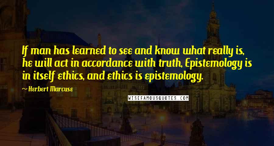 Herbert Marcuse Quotes: If man has learned to see and know what really is, he will act in accordance with truth, Epistemology is in itself ethics, and ethics is epistemology.