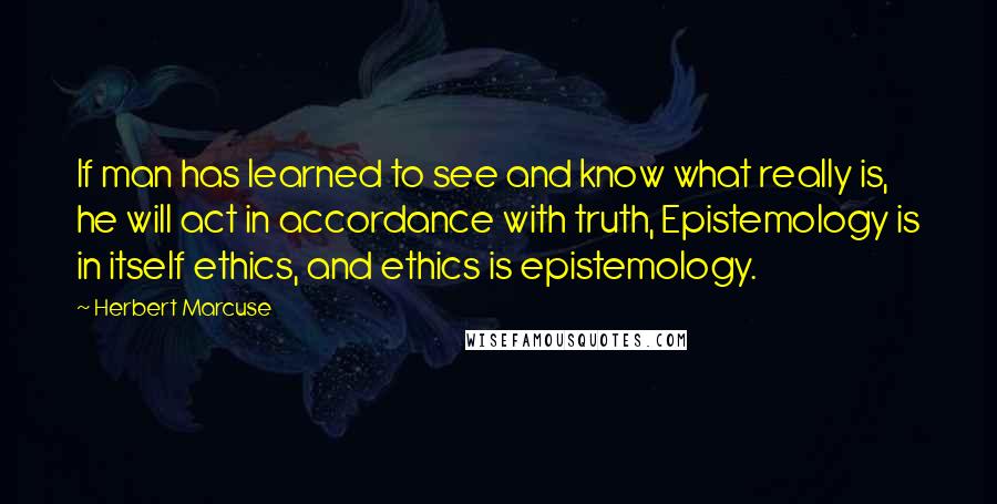 Herbert Marcuse Quotes: If man has learned to see and know what really is, he will act in accordance with truth, Epistemology is in itself ethics, and ethics is epistemology.